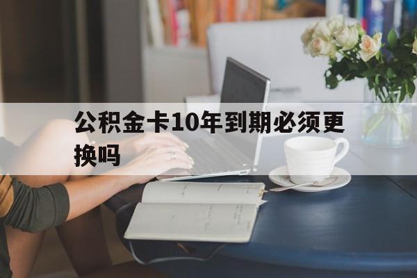 义乌最新公积金卡10年到期必须更换吗方法分析(最方便真实的义乌公积金卡几年不用会自动注销吗方法)
