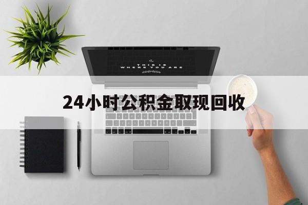 最新24小时公积金取现回收方法分析(最方便真实的义乌24小时公积金取现回收多久到账方法)