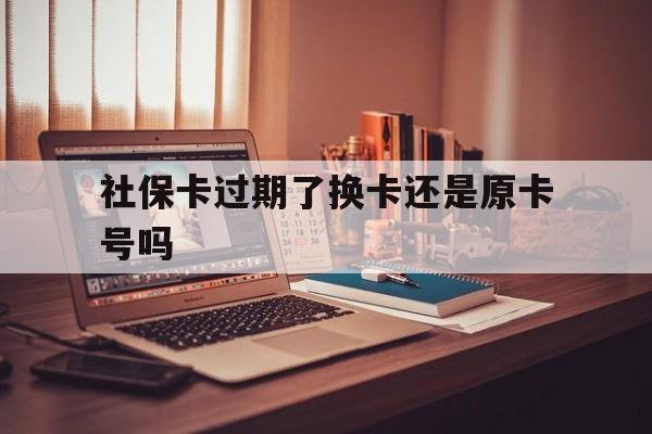 最新社保卡过期了换卡还是原卡号吗方法分析(最方便真实的义乌社保卡过期了更换号码一样吗方法)